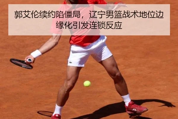 郭艾伦续约陷僵局，辽宁男篮战术地位边缘化引发连锁反应