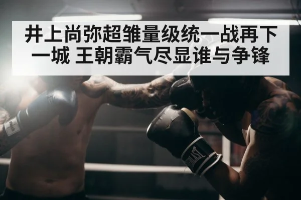 井上尚弥超雏量级统一战再下一城 王朝霸气尽显谁与争锋