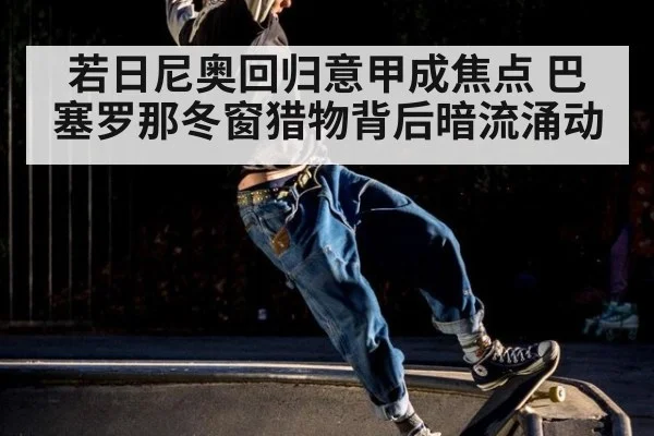 若日尼奥回归意甲成焦点 巴塞罗那冬窗猎物背后暗流涌动